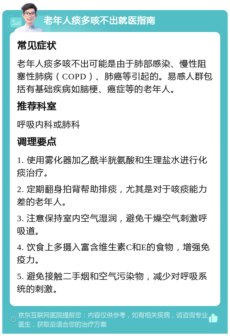 老年人痰多咳不出就医指南 常见症状 老年人痰多咳不出可能是由于肺部感染、慢性阻塞性肺病（COPD）、肺癌等引起的。易感人群包括有基础疾病如脑梗、癌症等的老年人。 推荐科室 呼吸内科或肺科 调理要点 1. 使用雾化器加乙酰半胱氨酸和生理盐水进行化痰治疗。 2. 定期翻身拍背帮助排痰，尤其是对于咳痰能力差的老年人。 3. 注意保持室内空气湿润，避免干燥空气刺激呼吸道。 4. 饮食上多摄入富含维生素C和E的食物，增强免疫力。 5. 避免接触二手烟和空气污染物，减少对呼吸系统的刺激。