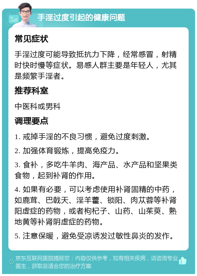 手淫过度引起的健康问题 常见症状 手淫过度可能导致抵抗力下降，经常感冒，射精时快时慢等症状。易感人群主要是年轻人，尤其是频繁手淫者。 推荐科室 中医科或男科 调理要点 1. 戒掉手淫的不良习惯，避免过度刺激。 2. 加强体育锻炼，提高免疫力。 3. 食补，多吃牛羊肉、海产品、水产品和坚果类食物，起到补肾的作用。 4. 如果有必要，可以考虑使用补肾固精的中药，如鹿茸、巴戟天、淫羊藿、锁阳、肉苁蓉等补肾阳虚症的药物，或者枸杞子、山药、山茱萸、熟地黄等补肾阴虚症的药物。 5. 注意保暖，避免受凉诱发过敏性鼻炎的发作。