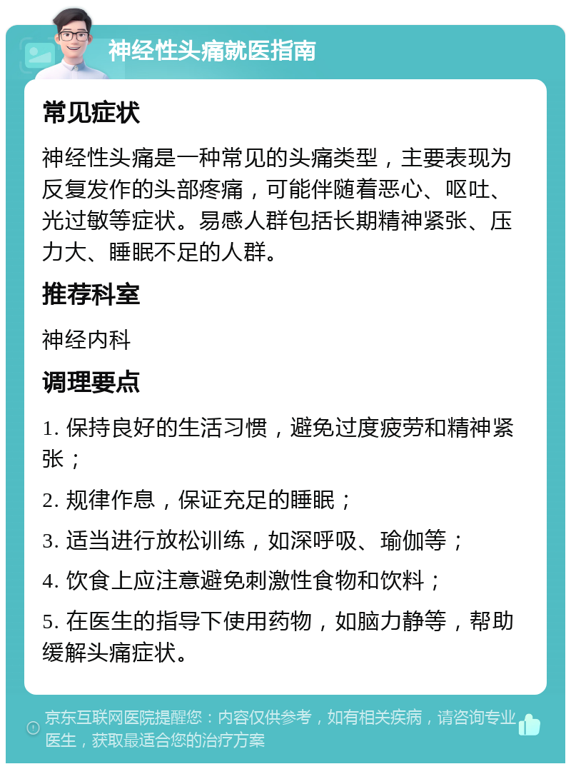 神经性头痛就医指南 常见症状 神经性头痛是一种常见的头痛类型，主要表现为反复发作的头部疼痛，可能伴随着恶心、呕吐、光过敏等症状。易感人群包括长期精神紧张、压力大、睡眠不足的人群。 推荐科室 神经内科 调理要点 1. 保持良好的生活习惯，避免过度疲劳和精神紧张； 2. 规律作息，保证充足的睡眠； 3. 适当进行放松训练，如深呼吸、瑜伽等； 4. 饮食上应注意避免刺激性食物和饮料； 5. 在医生的指导下使用药物，如脑力静等，帮助缓解头痛症状。