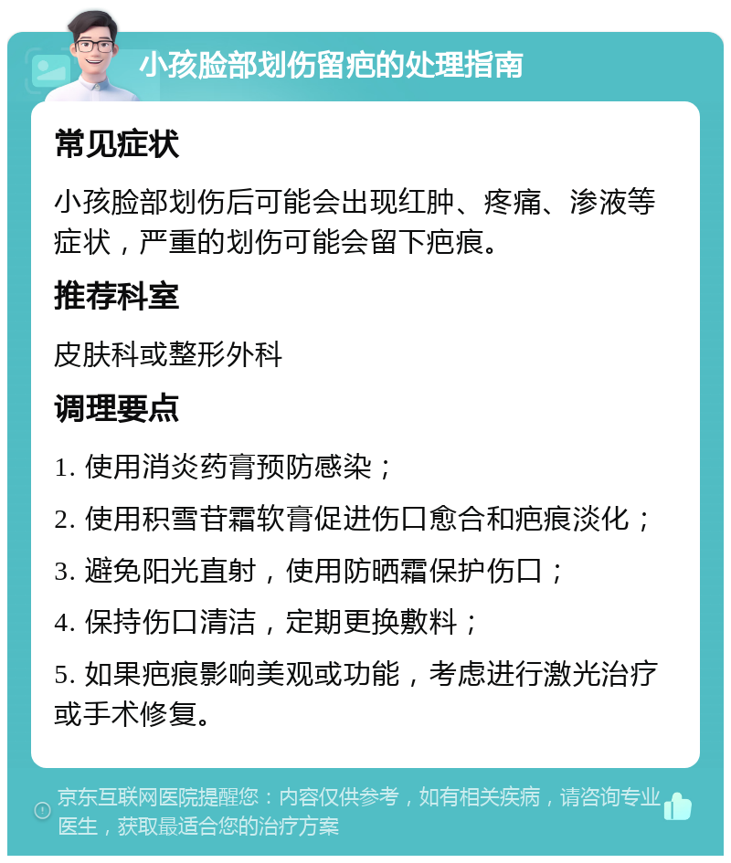 小孩脸部划伤留疤的处理指南 常见症状 小孩脸部划伤后可能会出现红肿、疼痛、渗液等症状，严重的划伤可能会留下疤痕。 推荐科室 皮肤科或整形外科 调理要点 1. 使用消炎药膏预防感染； 2. 使用积雪苷霜软膏促进伤口愈合和疤痕淡化； 3. 避免阳光直射，使用防晒霜保护伤口； 4. 保持伤口清洁，定期更换敷料； 5. 如果疤痕影响美观或功能，考虑进行激光治疗或手术修复。