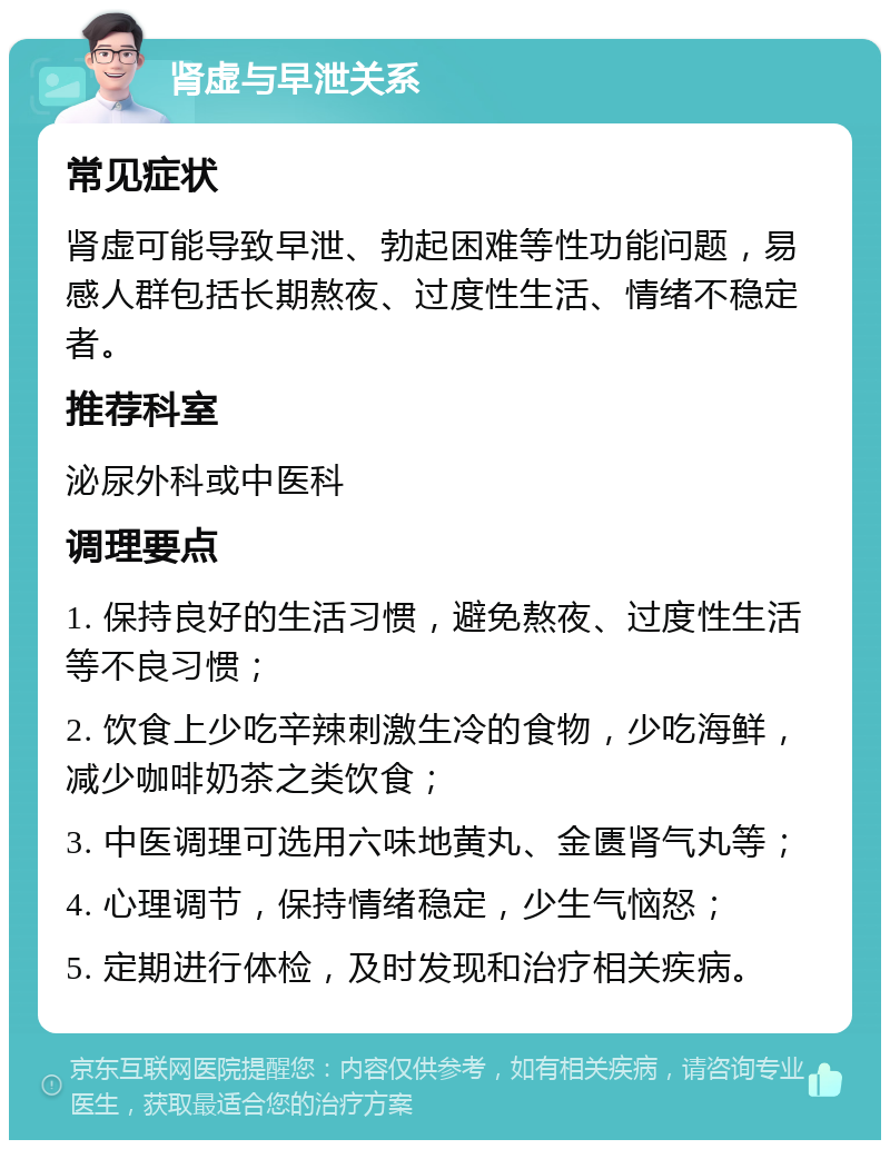 肾虚与早泄关系 常见症状 肾虚可能导致早泄、勃起困难等性功能问题，易感人群包括长期熬夜、过度性生活、情绪不稳定者。 推荐科室 泌尿外科或中医科 调理要点 1. 保持良好的生活习惯，避免熬夜、过度性生活等不良习惯； 2. 饮食上少吃辛辣刺激生冷的食物，少吃海鲜，减少咖啡奶茶之类饮食； 3. 中医调理可选用六味地黄丸、金匮肾气丸等； 4. 心理调节，保持情绪稳定，少生气恼怒； 5. 定期进行体检，及时发现和治疗相关疾病。