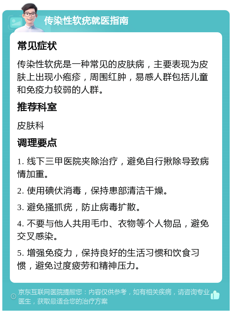 传染性软疣就医指南 常见症状 传染性软疣是一种常见的皮肤病，主要表现为皮肤上出现小疱疹，周围红肿，易感人群包括儿童和免疫力较弱的人群。 推荐科室 皮肤科 调理要点 1. 线下三甲医院夹除治疗，避免自行揪除导致病情加重。 2. 使用碘伏消毒，保持患部清洁干燥。 3. 避免搔抓疣，防止病毒扩散。 4. 不要与他人共用毛巾、衣物等个人物品，避免交叉感染。 5. 增强免疫力，保持良好的生活习惯和饮食习惯，避免过度疲劳和精神压力。