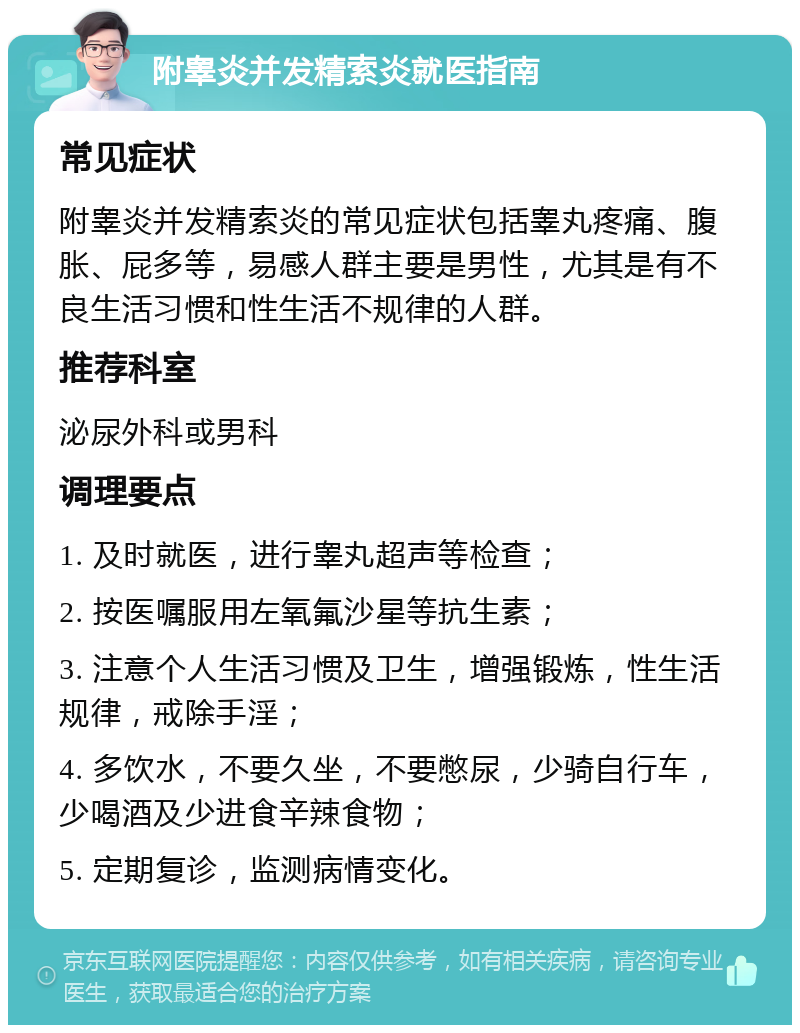 附睾炎并发精索炎就医指南 常见症状 附睾炎并发精索炎的常见症状包括睾丸疼痛、腹胀、屁多等，易感人群主要是男性，尤其是有不良生活习惯和性生活不规律的人群。 推荐科室 泌尿外科或男科 调理要点 1. 及时就医，进行睾丸超声等检查； 2. 按医嘱服用左氧氟沙星等抗生素； 3. 注意个人生活习惯及卫生，增强锻炼，性生活规律，戒除手淫； 4. 多饮水，不要久坐，不要憋尿，少骑自行车，少喝酒及少进食辛辣食物； 5. 定期复诊，监测病情变化。