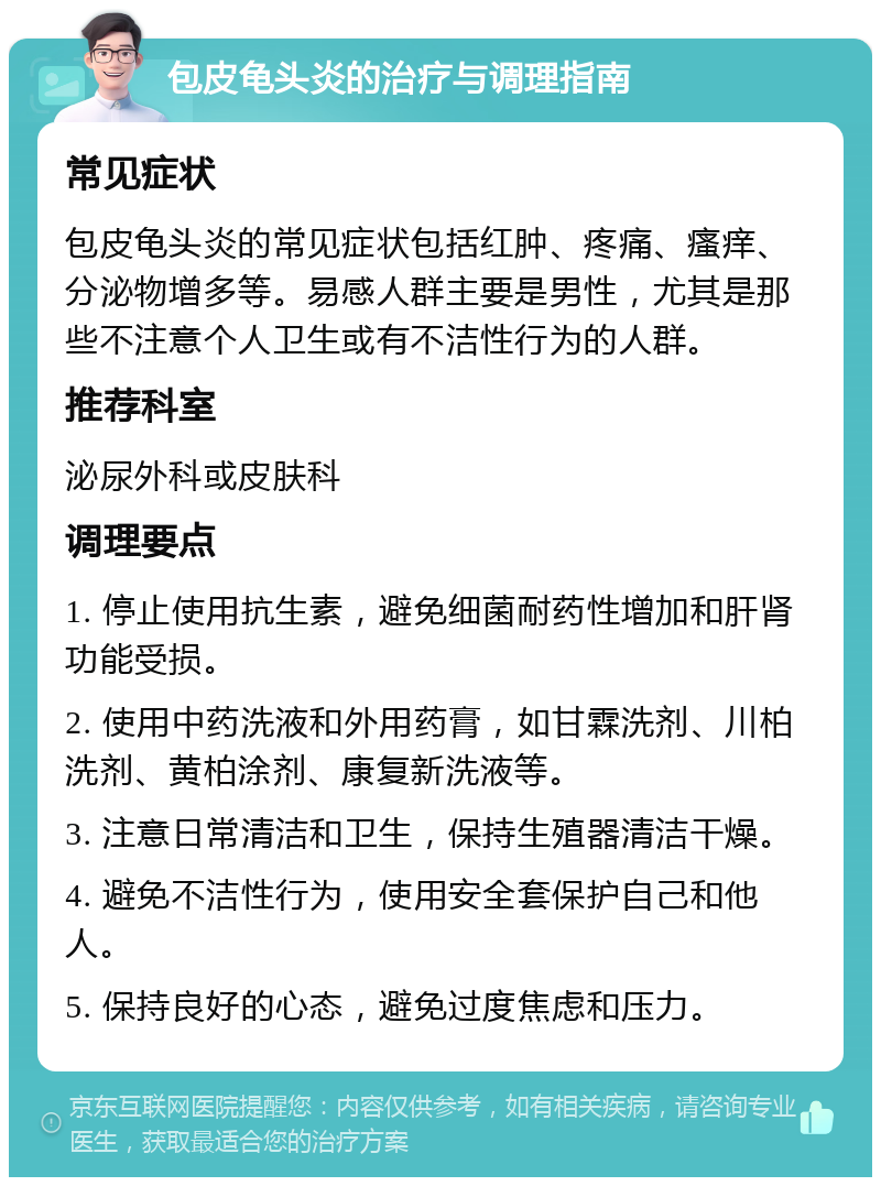 包皮龟头炎的治疗与调理指南 常见症状 包皮龟头炎的常见症状包括红肿、疼痛、瘙痒、分泌物增多等。易感人群主要是男性，尤其是那些不注意个人卫生或有不洁性行为的人群。 推荐科室 泌尿外科或皮肤科 调理要点 1. 停止使用抗生素，避免细菌耐药性增加和肝肾功能受损。 2. 使用中药洗液和外用药膏，如甘霖洗剂、川柏洗剂、黄柏涂剂、康复新洗液等。 3. 注意日常清洁和卫生，保持生殖器清洁干燥。 4. 避免不洁性行为，使用安全套保护自己和他人。 5. 保持良好的心态，避免过度焦虑和压力。