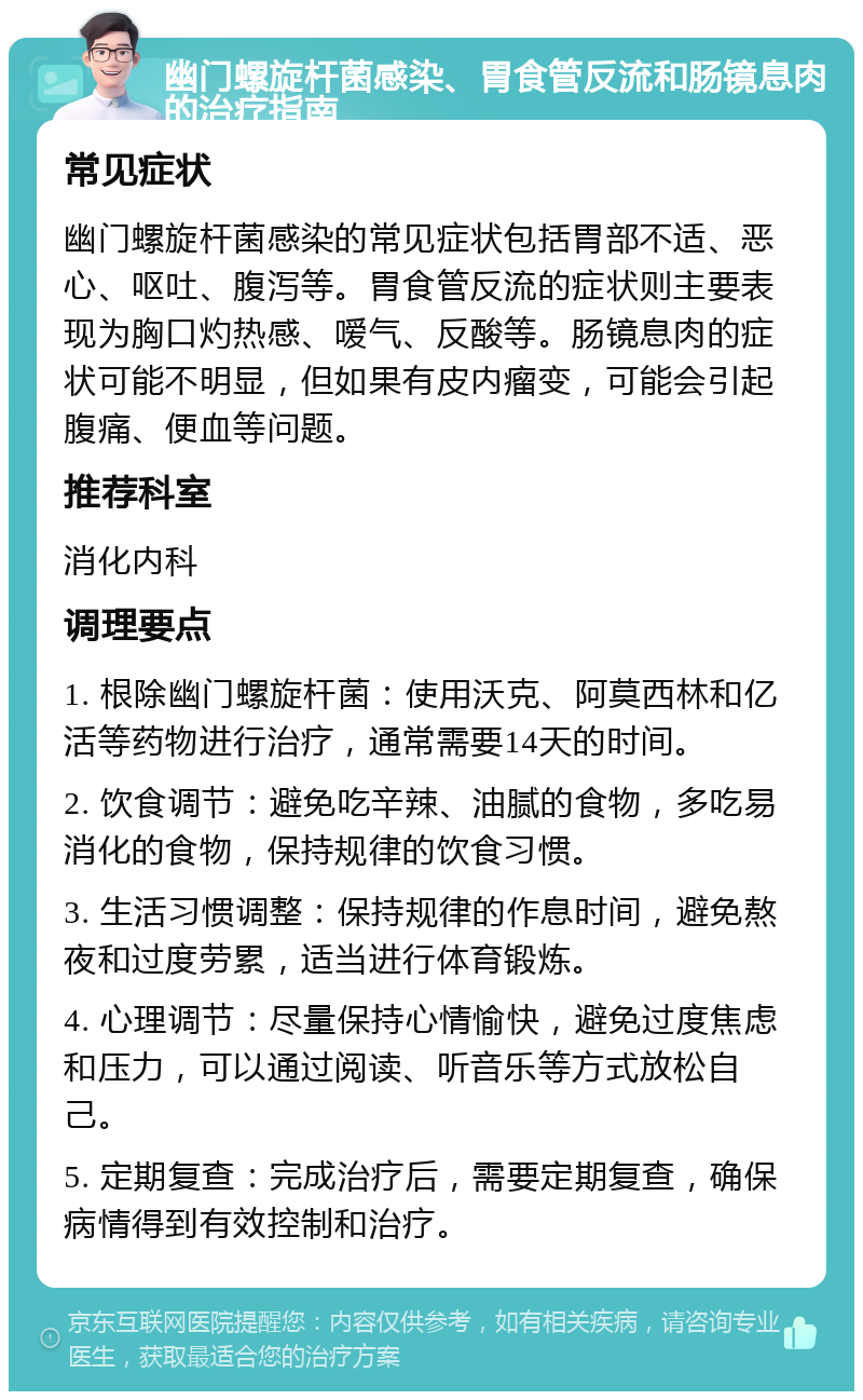 幽门螺旋杆菌感染、胃食管反流和肠镜息肉的治疗指南 常见症状 幽门螺旋杆菌感染的常见症状包括胃部不适、恶心、呕吐、腹泻等。胃食管反流的症状则主要表现为胸口灼热感、嗳气、反酸等。肠镜息肉的症状可能不明显，但如果有皮内瘤变，可能会引起腹痛、便血等问题。 推荐科室 消化内科 调理要点 1. 根除幽门螺旋杆菌：使用沃克、阿莫西林和亿活等药物进行治疗，通常需要14天的时间。 2. 饮食调节：避免吃辛辣、油腻的食物，多吃易消化的食物，保持规律的饮食习惯。 3. 生活习惯调整：保持规律的作息时间，避免熬夜和过度劳累，适当进行体育锻炼。 4. 心理调节：尽量保持心情愉快，避免过度焦虑和压力，可以通过阅读、听音乐等方式放松自己。 5. 定期复查：完成治疗后，需要定期复查，确保病情得到有效控制和治疗。