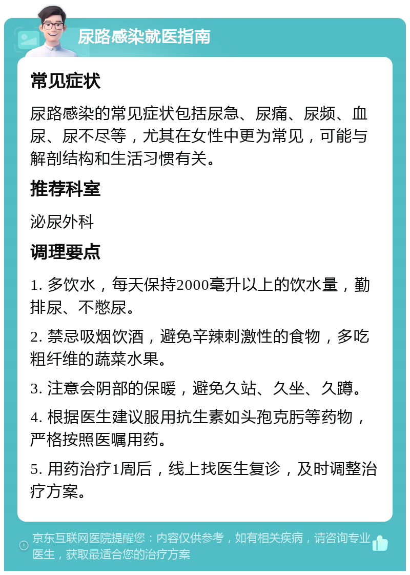 尿路感染就医指南 常见症状 尿路感染的常见症状包括尿急、尿痛、尿频、血尿、尿不尽等，尤其在女性中更为常见，可能与解剖结构和生活习惯有关。 推荐科室 泌尿外科 调理要点 1. 多饮水，每天保持2000毫升以上的饮水量，勤排尿、不憋尿。 2. 禁忌吸烟饮酒，避免辛辣刺激性的食物，多吃粗纤维的蔬菜水果。 3. 注意会阴部的保暖，避免久站、久坐、久蹲。 4. 根据医生建议服用抗生素如头孢克肟等药物，严格按照医嘱用药。 5. 用药治疗1周后，线上找医生复诊，及时调整治疗方案。