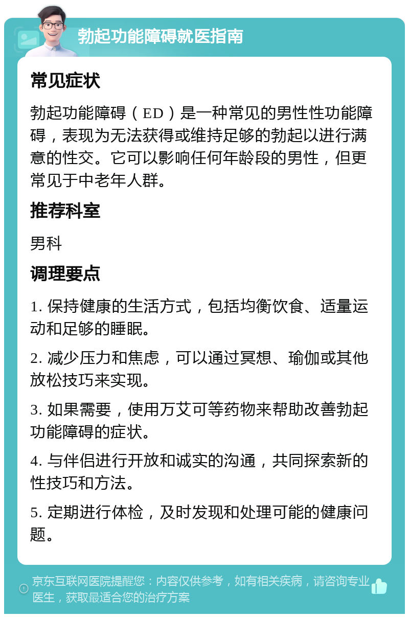 勃起功能障碍就医指南 常见症状 勃起功能障碍（ED）是一种常见的男性性功能障碍，表现为无法获得或维持足够的勃起以进行满意的性交。它可以影响任何年龄段的男性，但更常见于中老年人群。 推荐科室 男科 调理要点 1. 保持健康的生活方式，包括均衡饮食、适量运动和足够的睡眠。 2. 减少压力和焦虑，可以通过冥想、瑜伽或其他放松技巧来实现。 3. 如果需要，使用万艾可等药物来帮助改善勃起功能障碍的症状。 4. 与伴侣进行开放和诚实的沟通，共同探索新的性技巧和方法。 5. 定期进行体检，及时发现和处理可能的健康问题。