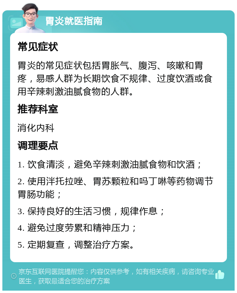 胃炎就医指南 常见症状 胃炎的常见症状包括胃胀气、腹泻、咳嗽和胃疼，易感人群为长期饮食不规律、过度饮酒或食用辛辣刺激油腻食物的人群。 推荐科室 消化内科 调理要点 1. 饮食清淡，避免辛辣刺激油腻食物和饮酒； 2. 使用泮托拉唑、胃苏颗粒和吗丁啉等药物调节胃肠功能； 3. 保持良好的生活习惯，规律作息； 4. 避免过度劳累和精神压力； 5. 定期复查，调整治疗方案。