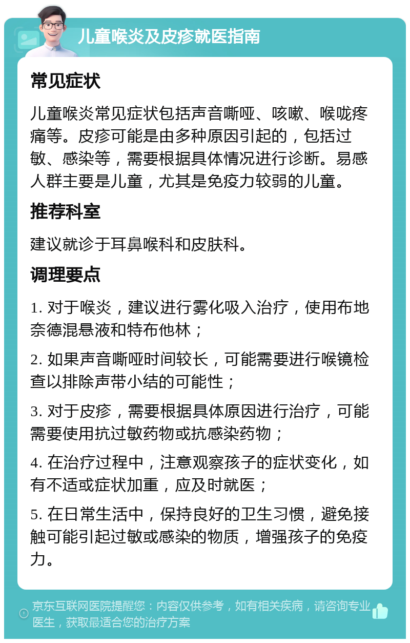 儿童喉炎及皮疹就医指南 常见症状 儿童喉炎常见症状包括声音嘶哑、咳嗽、喉咙疼痛等。皮疹可能是由多种原因引起的，包括过敏、感染等，需要根据具体情况进行诊断。易感人群主要是儿童，尤其是免疫力较弱的儿童。 推荐科室 建议就诊于耳鼻喉科和皮肤科。 调理要点 1. 对于喉炎，建议进行雾化吸入治疗，使用布地奈德混悬液和特布他林； 2. 如果声音嘶哑时间较长，可能需要进行喉镜检查以排除声带小结的可能性； 3. 对于皮疹，需要根据具体原因进行治疗，可能需要使用抗过敏药物或抗感染药物； 4. 在治疗过程中，注意观察孩子的症状变化，如有不适或症状加重，应及时就医； 5. 在日常生活中，保持良好的卫生习惯，避免接触可能引起过敏或感染的物质，增强孩子的免疫力。