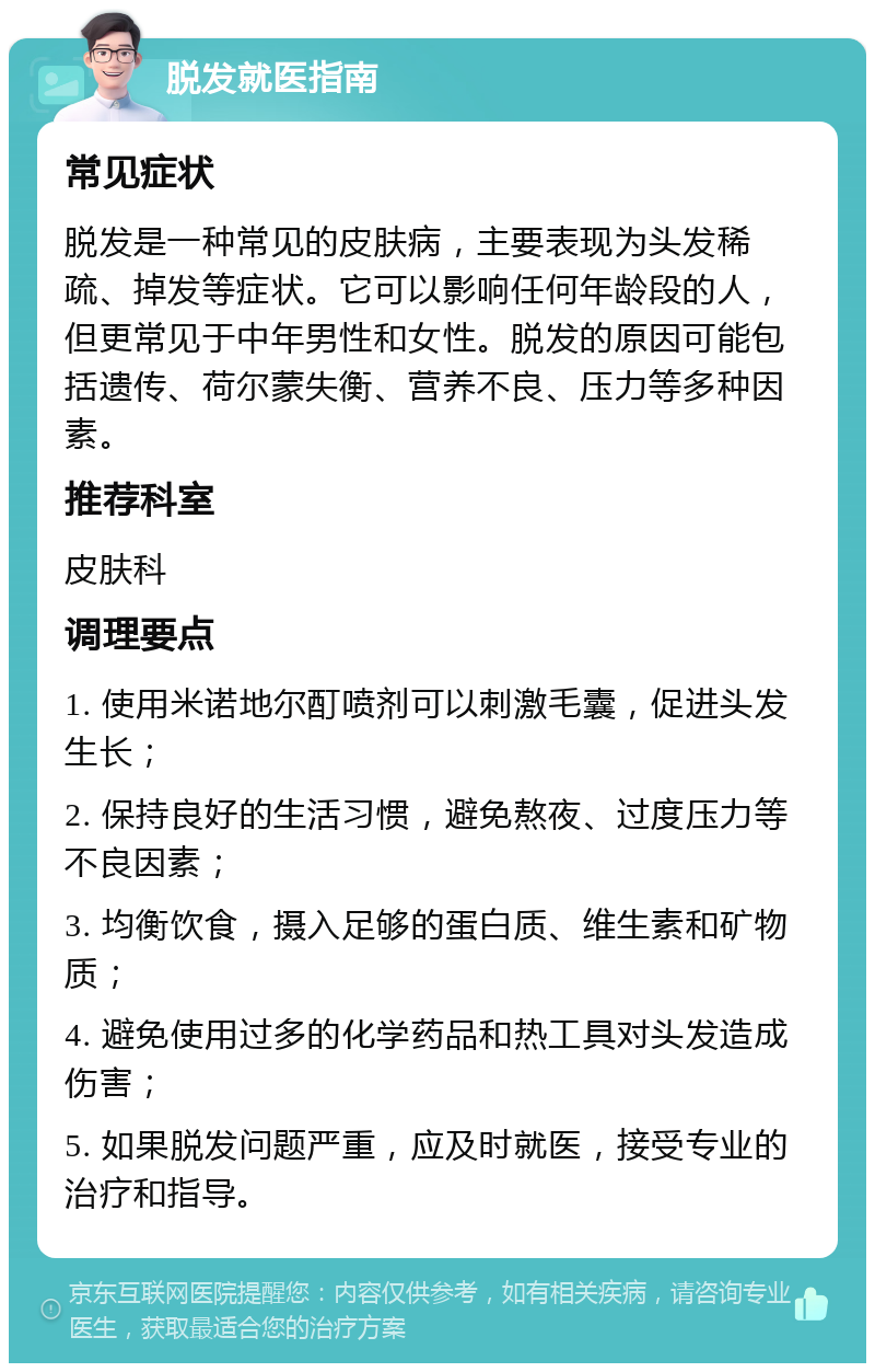 脱发就医指南 常见症状 脱发是一种常见的皮肤病，主要表现为头发稀疏、掉发等症状。它可以影响任何年龄段的人，但更常见于中年男性和女性。脱发的原因可能包括遗传、荷尔蒙失衡、营养不良、压力等多种因素。 推荐科室 皮肤科 调理要点 1. 使用米诺地尔酊喷剂可以刺激毛囊，促进头发生长； 2. 保持良好的生活习惯，避免熬夜、过度压力等不良因素； 3. 均衡饮食，摄入足够的蛋白质、维生素和矿物质； 4. 避免使用过多的化学药品和热工具对头发造成伤害； 5. 如果脱发问题严重，应及时就医，接受专业的治疗和指导。