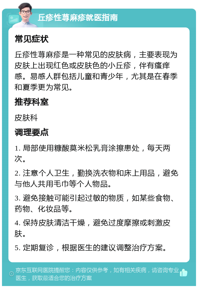 丘疹性荨麻疹就医指南 常见症状 丘疹性荨麻疹是一种常见的皮肤病，主要表现为皮肤上出现红色或皮肤色的小丘疹，伴有瘙痒感。易感人群包括儿童和青少年，尤其是在春季和夏季更为常见。 推荐科室 皮肤科 调理要点 1. 局部使用糠酸莫米松乳膏涂擦患处，每天两次。 2. 注意个人卫生，勤换洗衣物和床上用品，避免与他人共用毛巾等个人物品。 3. 避免接触可能引起过敏的物质，如某些食物、药物、化妆品等。 4. 保持皮肤清洁干燥，避免过度摩擦或刺激皮肤。 5. 定期复诊，根据医生的建议调整治疗方案。