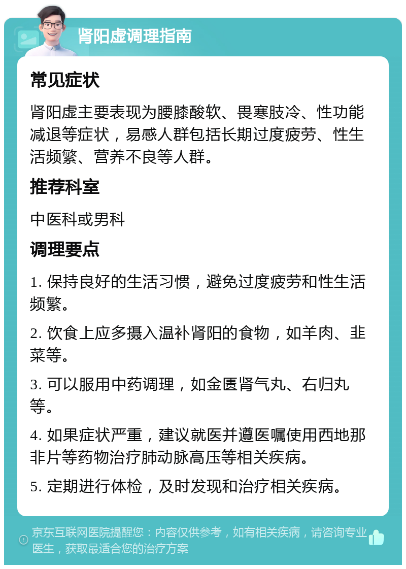 肾阳虚调理指南 常见症状 肾阳虚主要表现为腰膝酸软、畏寒肢冷、性功能减退等症状，易感人群包括长期过度疲劳、性生活频繁、营养不良等人群。 推荐科室 中医科或男科 调理要点 1. 保持良好的生活习惯，避免过度疲劳和性生活频繁。 2. 饮食上应多摄入温补肾阳的食物，如羊肉、韭菜等。 3. 可以服用中药调理，如金匮肾气丸、右归丸等。 4. 如果症状严重，建议就医并遵医嘱使用西地那非片等药物治疗肺动脉高压等相关疾病。 5. 定期进行体检，及时发现和治疗相关疾病。