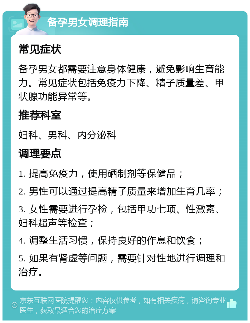 备孕男女调理指南 常见症状 备孕男女都需要注意身体健康，避免影响生育能力。常见症状包括免疫力下降、精子质量差、甲状腺功能异常等。 推荐科室 妇科、男科、内分泌科 调理要点 1. 提高免疫力，使用硒制剂等保健品； 2. 男性可以通过提高精子质量来增加生育几率； 3. 女性需要进行孕检，包括甲功七项、性激素、妇科超声等检查； 4. 调整生活习惯，保持良好的作息和饮食； 5. 如果有肾虚等问题，需要针对性地进行调理和治疗。