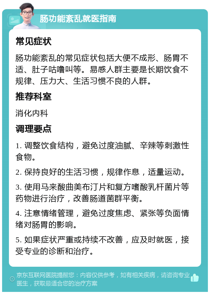 肠功能紊乱就医指南 常见症状 肠功能紊乱的常见症状包括大便不成形、肠胃不适、肚子咕噜叫等。易感人群主要是长期饮食不规律、压力大、生活习惯不良的人群。 推荐科室 消化内科 调理要点 1. 调整饮食结构，避免过度油腻、辛辣等刺激性食物。 2. 保持良好的生活习惯，规律作息，适量运动。 3. 使用马来酸曲美布汀片和复方嗜酸乳杆菌片等药物进行治疗，改善肠道菌群平衡。 4. 注意情绪管理，避免过度焦虑、紧张等负面情绪对肠胃的影响。 5. 如果症状严重或持续不改善，应及时就医，接受专业的诊断和治疗。