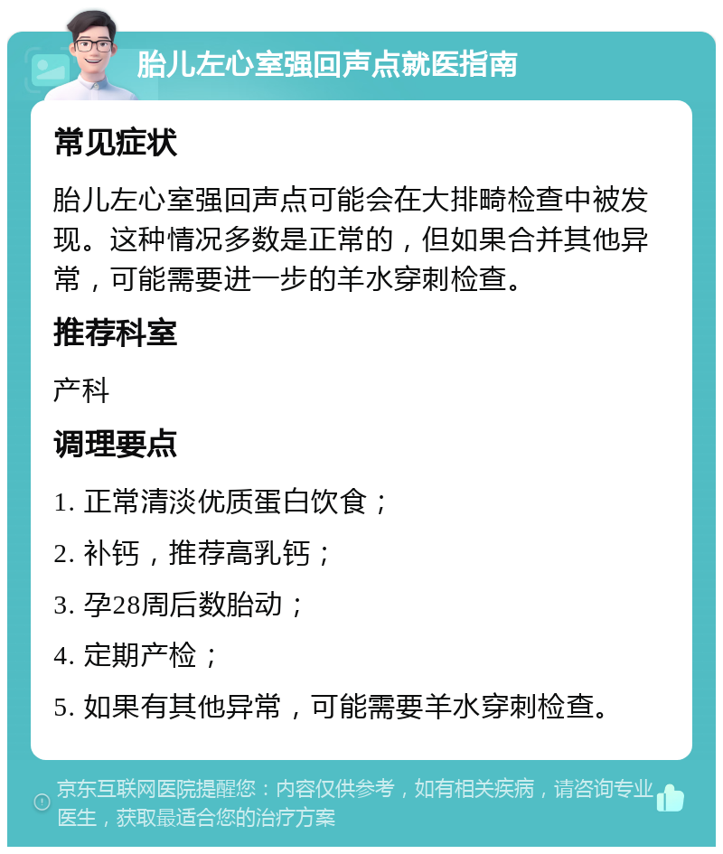 胎儿左心室强回声点就医指南 常见症状 胎儿左心室强回声点可能会在大排畸检查中被发现。这种情况多数是正常的，但如果合并其他异常，可能需要进一步的羊水穿刺检查。 推荐科室 产科 调理要点 1. 正常清淡优质蛋白饮食； 2. 补钙，推荐高乳钙； 3. 孕28周后数胎动； 4. 定期产检； 5. 如果有其他异常，可能需要羊水穿刺检查。