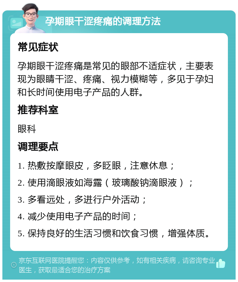 孕期眼干涩疼痛的调理方法 常见症状 孕期眼干涩疼痛是常见的眼部不适症状，主要表现为眼睛干涩、疼痛、视力模糊等，多见于孕妇和长时间使用电子产品的人群。 推荐科室 眼科 调理要点 1. 热敷按摩眼皮，多眨眼，注意休息； 2. 使用滴眼液如海露（玻璃酸钠滴眼液）； 3. 多看远处，多进行户外活动； 4. 减少使用电子产品的时间； 5. 保持良好的生活习惯和饮食习惯，增强体质。