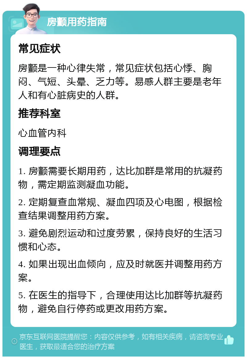 房颤用药指南 常见症状 房颤是一种心律失常，常见症状包括心悸、胸闷、气短、头晕、乏力等。易感人群主要是老年人和有心脏病史的人群。 推荐科室 心血管内科 调理要点 1. 房颤需要长期用药，达比加群是常用的抗凝药物，需定期监测凝血功能。 2. 定期复查血常规、凝血四项及心电图，根据检查结果调整用药方案。 3. 避免剧烈运动和过度劳累，保持良好的生活习惯和心态。 4. 如果出现出血倾向，应及时就医并调整用药方案。 5. 在医生的指导下，合理使用达比加群等抗凝药物，避免自行停药或更改用药方案。