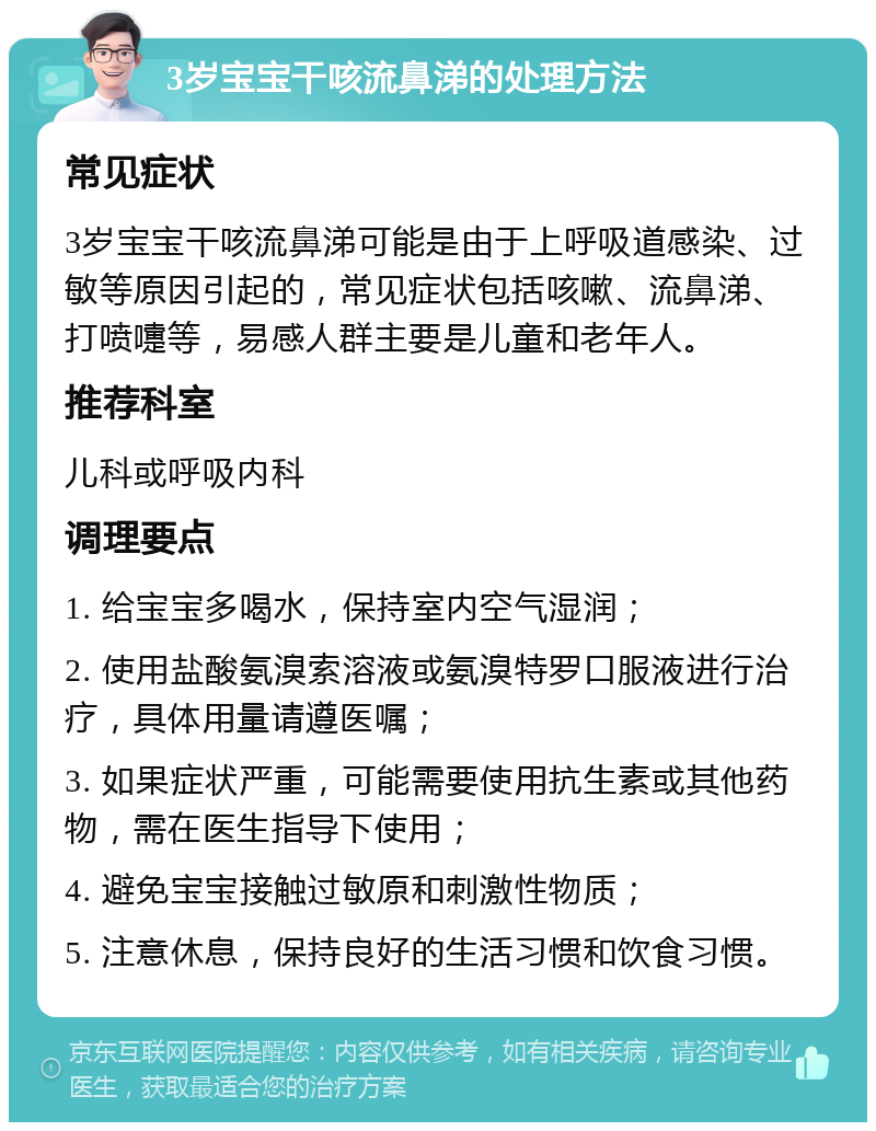 3岁宝宝干咳流鼻涕的处理方法 常见症状 3岁宝宝干咳流鼻涕可能是由于上呼吸道感染、过敏等原因引起的，常见症状包括咳嗽、流鼻涕、打喷嚏等，易感人群主要是儿童和老年人。 推荐科室 儿科或呼吸内科 调理要点 1. 给宝宝多喝水，保持室内空气湿润； 2. 使用盐酸氨溴索溶液或氨溴特罗口服液进行治疗，具体用量请遵医嘱； 3. 如果症状严重，可能需要使用抗生素或其他药物，需在医生指导下使用； 4. 避免宝宝接触过敏原和刺激性物质； 5. 注意休息，保持良好的生活习惯和饮食习惯。