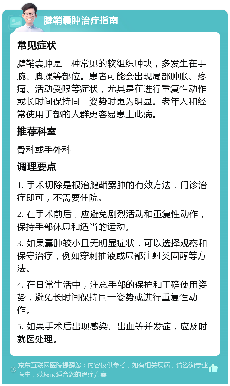 腱鞘囊肿治疗指南 常见症状 腱鞘囊肿是一种常见的软组织肿块，多发生在手腕、脚踝等部位。患者可能会出现局部肿胀、疼痛、活动受限等症状，尤其是在进行重复性动作或长时间保持同一姿势时更为明显。老年人和经常使用手部的人群更容易患上此病。 推荐科室 骨科或手外科 调理要点 1. 手术切除是根治腱鞘囊肿的有效方法，门诊治疗即可，不需要住院。 2. 在手术前后，应避免剧烈活动和重复性动作，保持手部休息和适当的运动。 3. 如果囊肿较小且无明显症状，可以选择观察和保守治疗，例如穿刺抽液或局部注射类固醇等方法。 4. 在日常生活中，注意手部的保护和正确使用姿势，避免长时间保持同一姿势或进行重复性动作。 5. 如果手术后出现感染、出血等并发症，应及时就医处理。