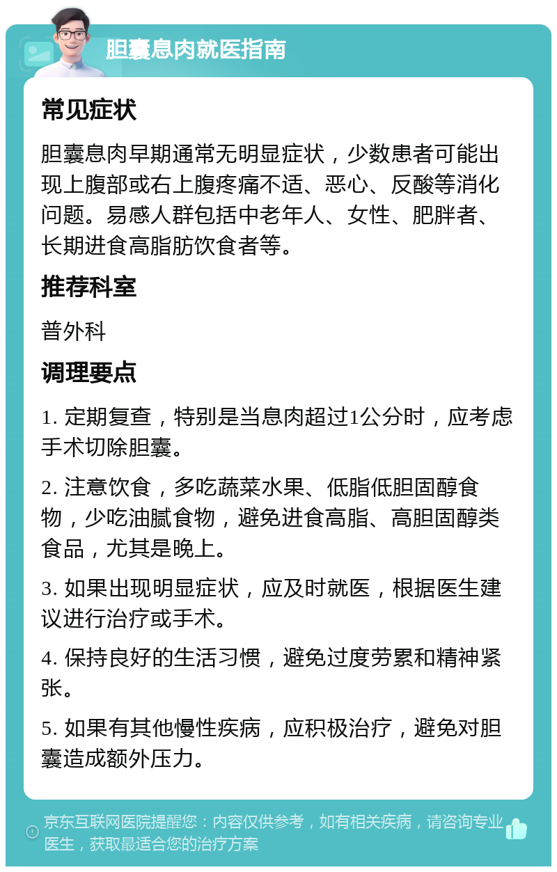 胆囊息肉就医指南 常见症状 胆囊息肉早期通常无明显症状，少数患者可能出现上腹部或右上腹疼痛不适、恶心、反酸等消化问题。易感人群包括中老年人、女性、肥胖者、长期进食高脂肪饮食者等。 推荐科室 普外科 调理要点 1. 定期复查，特别是当息肉超过1公分时，应考虑手术切除胆囊。 2. 注意饮食，多吃蔬菜水果、低脂低胆固醇食物，少吃油腻食物，避免进食高脂、高胆固醇类食品，尤其是晚上。 3. 如果出现明显症状，应及时就医，根据医生建议进行治疗或手术。 4. 保持良好的生活习惯，避免过度劳累和精神紧张。 5. 如果有其他慢性疾病，应积极治疗，避免对胆囊造成额外压力。