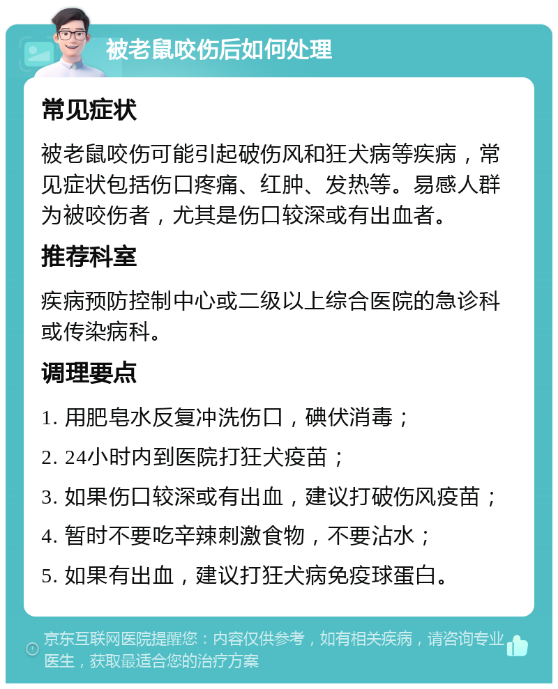 被老鼠咬伤后如何处理 常见症状 被老鼠咬伤可能引起破伤风和狂犬病等疾病，常见症状包括伤口疼痛、红肿、发热等。易感人群为被咬伤者，尤其是伤口较深或有出血者。 推荐科室 疾病预防控制中心或二级以上综合医院的急诊科或传染病科。 调理要点 1. 用肥皂水反复冲洗伤口，碘伏消毒； 2. 24小时内到医院打狂犬疫苗； 3. 如果伤口较深或有出血，建议打破伤风疫苗； 4. 暂时不要吃辛辣刺激食物，不要沾水； 5. 如果有出血，建议打狂犬病免疫球蛋白。