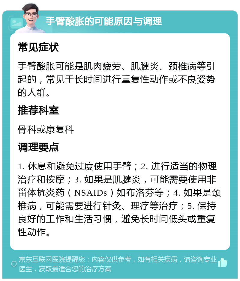 手臂酸胀的可能原因与调理 常见症状 手臂酸胀可能是肌肉疲劳、肌腱炎、颈椎病等引起的，常见于长时间进行重复性动作或不良姿势的人群。 推荐科室 骨科或康复科 调理要点 1. 休息和避免过度使用手臂；2. 进行适当的物理治疗和按摩；3. 如果是肌腱炎，可能需要使用非甾体抗炎药（NSAIDs）如布洛芬等；4. 如果是颈椎病，可能需要进行针灸、理疗等治疗；5. 保持良好的工作和生活习惯，避免长时间低头或重复性动作。