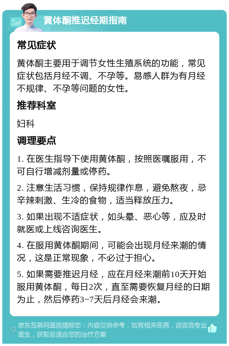 黄体酮推迟经期指南 常见症状 黄体酮主要用于调节女性生殖系统的功能，常见症状包括月经不调、不孕等。易感人群为有月经不规律、不孕等问题的女性。 推荐科室 妇科 调理要点 1. 在医生指导下使用黄体酮，按照医嘱服用，不可自行增减剂量或停药。 2. 注意生活习惯，保持规律作息，避免熬夜，忌辛辣刺激、生冷的食物，适当释放压力。 3. 如果出现不适症状，如头晕、恶心等，应及时就医或上线咨询医生。 4. 在服用黄体酮期间，可能会出现月经来潮的情况，这是正常现象，不必过于担心。 5. 如果需要推迟月经，应在月经来潮前10天开始服用黄体酮，每日2次，直至需要恢复月经的日期为止，然后停药3~7天后月经会来潮。