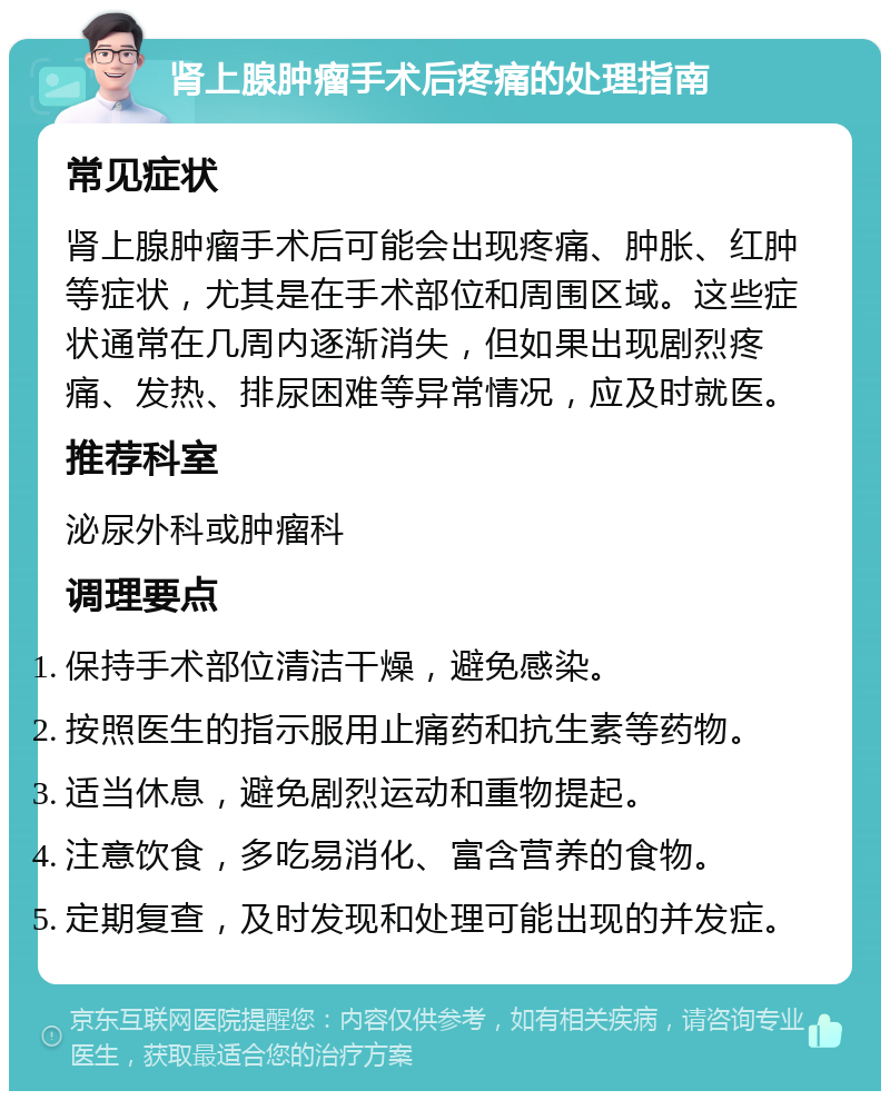 肾上腺肿瘤手术后疼痛的处理指南 常见症状 肾上腺肿瘤手术后可能会出现疼痛、肿胀、红肿等症状，尤其是在手术部位和周围区域。这些症状通常在几周内逐渐消失，但如果出现剧烈疼痛、发热、排尿困难等异常情况，应及时就医。 推荐科室 泌尿外科或肿瘤科 调理要点 保持手术部位清洁干燥，避免感染。 按照医生的指示服用止痛药和抗生素等药物。 适当休息，避免剧烈运动和重物提起。 注意饮食，多吃易消化、富含营养的食物。 定期复查，及时发现和处理可能出现的并发症。