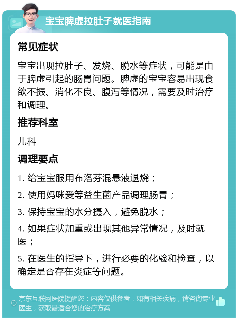 宝宝脾虚拉肚子就医指南 常见症状 宝宝出现拉肚子、发烧、脱水等症状，可能是由于脾虚引起的肠胃问题。脾虚的宝宝容易出现食欲不振、消化不良、腹泻等情况，需要及时治疗和调理。 推荐科室 儿科 调理要点 1. 给宝宝服用布洛芬混悬液退烧； 2. 使用妈咪爱等益生菌产品调理肠胃； 3. 保持宝宝的水分摄入，避免脱水； 4. 如果症状加重或出现其他异常情况，及时就医； 5. 在医生的指导下，进行必要的化验和检查，以确定是否存在炎症等问题。