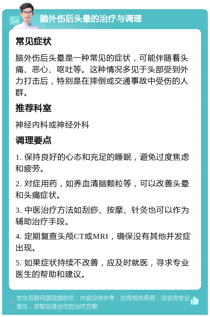 脑外伤后头晕的治疗与调理 常见症状 脑外伤后头晕是一种常见的症状，可能伴随着头痛、恶心、呕吐等。这种情况多见于头部受到外力打击后，特别是在摔倒或交通事故中受伤的人群。 推荐科室 神经内科或神经外科 调理要点 1. 保持良好的心态和充足的睡眠，避免过度焦虑和疲劳。 2. 对症用药，如养血清脑颗粒等，可以改善头晕和头痛症状。 3. 中医治疗方法如刮痧、按摩、针灸也可以作为辅助治疗手段。 4. 定期复查头颅CT或MRI，确保没有其他并发症出现。 5. 如果症状持续不改善，应及时就医，寻求专业医生的帮助和建议。