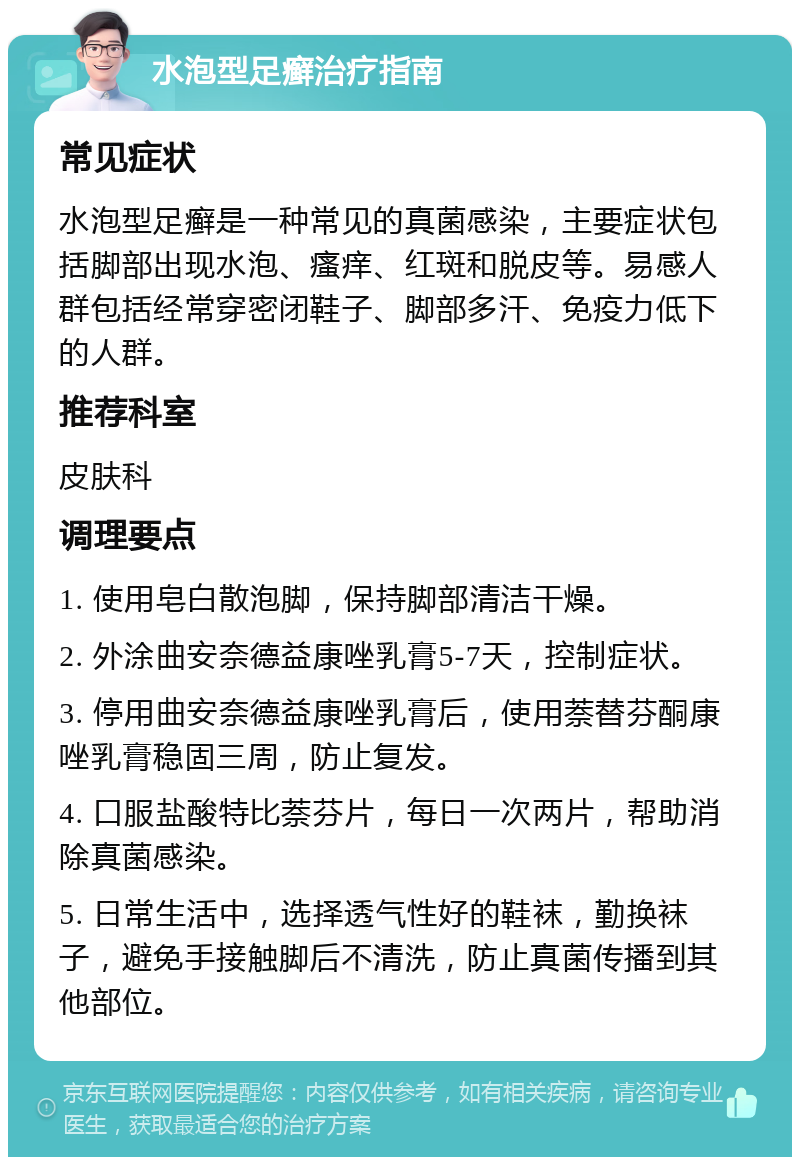 水泡型足癣治疗指南 常见症状 水泡型足癣是一种常见的真菌感染，主要症状包括脚部出现水泡、瘙痒、红斑和脱皮等。易感人群包括经常穿密闭鞋子、脚部多汗、免疫力低下的人群。 推荐科室 皮肤科 调理要点 1. 使用皂白散泡脚，保持脚部清洁干燥。 2. 外涂曲安奈德益康唑乳膏5-7天，控制症状。 3. 停用曲安奈德益康唑乳膏后，使用萘替芬酮康唑乳膏稳固三周，防止复发。 4. 口服盐酸特比萘芬片，每日一次两片，帮助消除真菌感染。 5. 日常生活中，选择透气性好的鞋袜，勤换袜子，避免手接触脚后不清洗，防止真菌传播到其他部位。