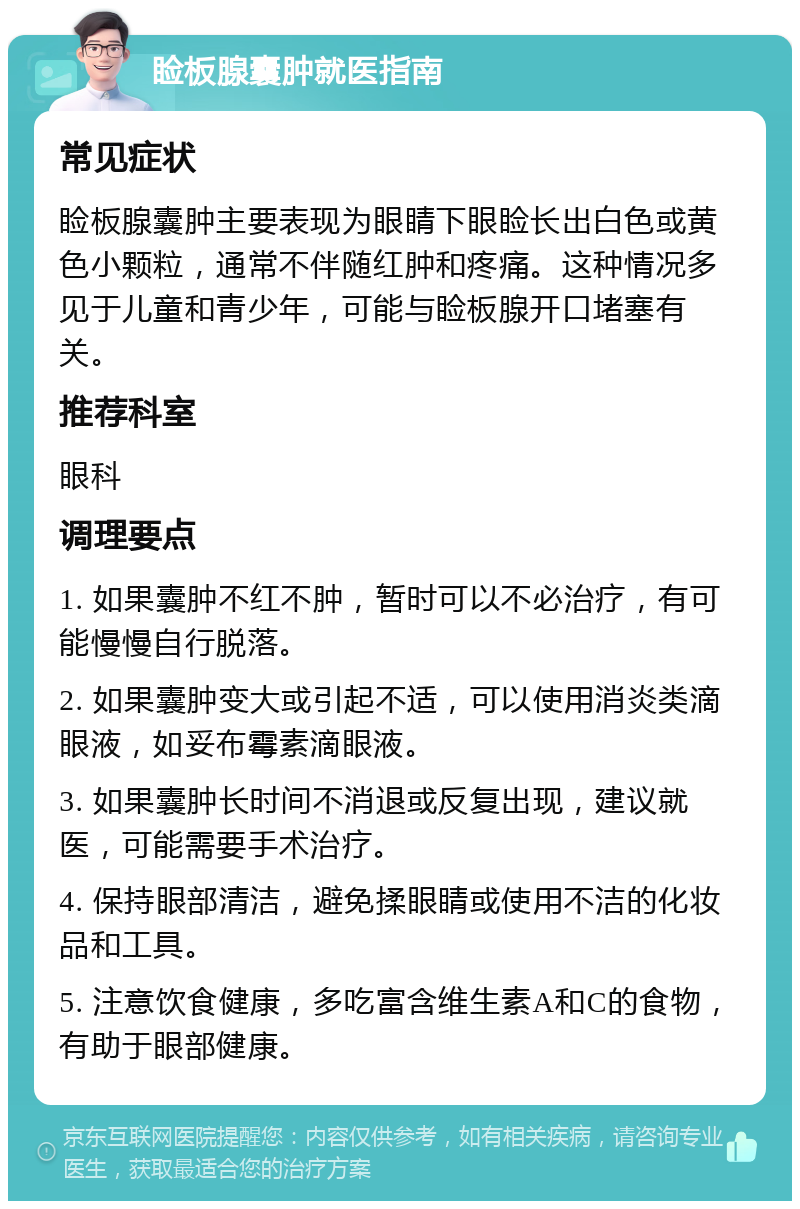 睑板腺囊肿就医指南 常见症状 睑板腺囊肿主要表现为眼睛下眼睑长出白色或黄色小颗粒，通常不伴随红肿和疼痛。这种情况多见于儿童和青少年，可能与睑板腺开口堵塞有关。 推荐科室 眼科 调理要点 1. 如果囊肿不红不肿，暂时可以不必治疗，有可能慢慢自行脱落。 2. 如果囊肿变大或引起不适，可以使用消炎类滴眼液，如妥布霉素滴眼液。 3. 如果囊肿长时间不消退或反复出现，建议就医，可能需要手术治疗。 4. 保持眼部清洁，避免揉眼睛或使用不洁的化妆品和工具。 5. 注意饮食健康，多吃富含维生素A和C的食物，有助于眼部健康。