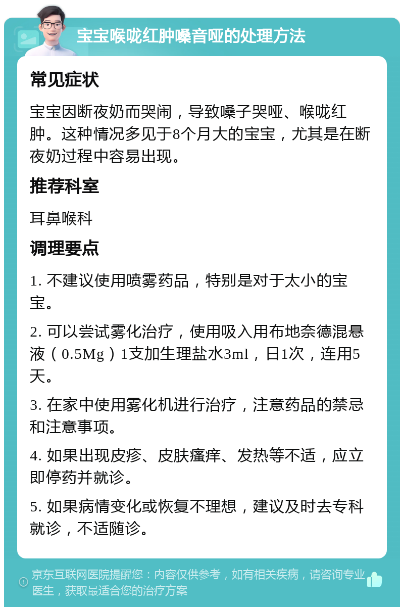 宝宝喉咙红肿嗓音哑的处理方法 常见症状 宝宝因断夜奶而哭闹，导致嗓子哭哑、喉咙红肿。这种情况多见于8个月大的宝宝，尤其是在断夜奶过程中容易出现。 推荐科室 耳鼻喉科 调理要点 1. 不建议使用喷雾药品，特别是对于太小的宝宝。 2. 可以尝试雾化治疗，使用吸入用布地奈德混悬液（0.5Mg）1支加生理盐水3ml，日1次，连用5天。 3. 在家中使用雾化机进行治疗，注意药品的禁忌和注意事项。 4. 如果出现皮疹、皮肤瘙痒、发热等不适，应立即停药并就诊。 5. 如果病情变化或恢复不理想，建议及时去专科就诊，不适随诊。