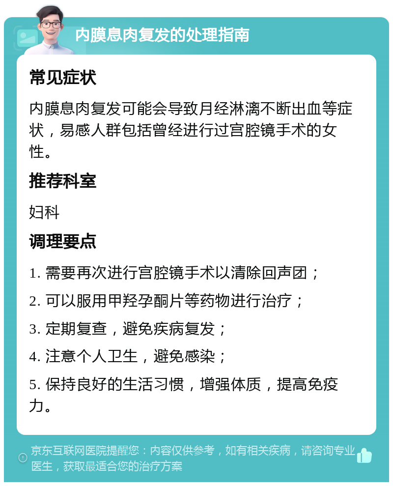 内膜息肉复发的处理指南 常见症状 内膜息肉复发可能会导致月经淋漓不断出血等症状，易感人群包括曾经进行过宫腔镜手术的女性。 推荐科室 妇科 调理要点 1. 需要再次进行宫腔镜手术以清除回声团； 2. 可以服用甲羟孕酮片等药物进行治疗； 3. 定期复查，避免疾病复发； 4. 注意个人卫生，避免感染； 5. 保持良好的生活习惯，增强体质，提高免疫力。