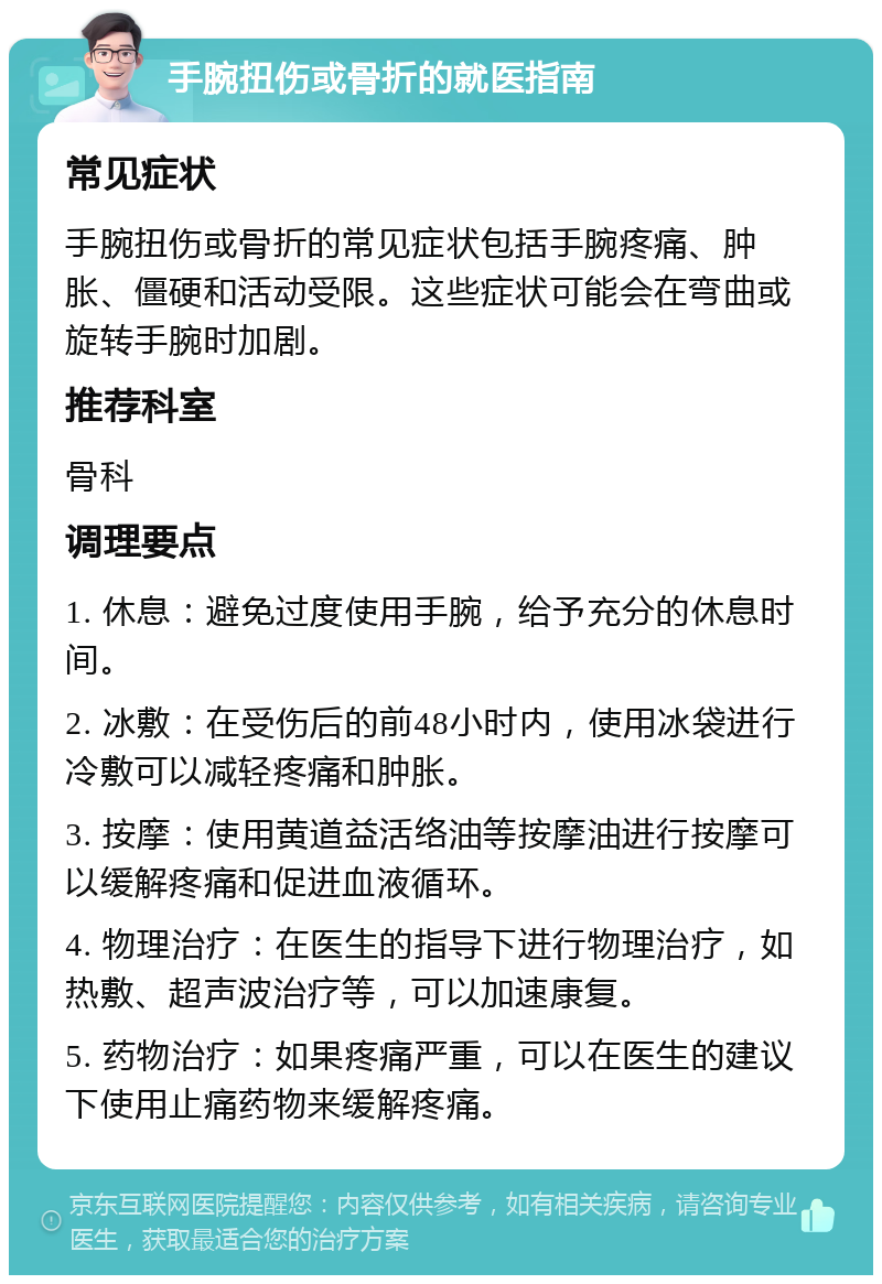 手腕扭伤或骨折的就医指南 常见症状 手腕扭伤或骨折的常见症状包括手腕疼痛、肿胀、僵硬和活动受限。这些症状可能会在弯曲或旋转手腕时加剧。 推荐科室 骨科 调理要点 1. 休息：避免过度使用手腕，给予充分的休息时间。 2. 冰敷：在受伤后的前48小时内，使用冰袋进行冷敷可以减轻疼痛和肿胀。 3. 按摩：使用黄道益活络油等按摩油进行按摩可以缓解疼痛和促进血液循环。 4. 物理治疗：在医生的指导下进行物理治疗，如热敷、超声波治疗等，可以加速康复。 5. 药物治疗：如果疼痛严重，可以在医生的建议下使用止痛药物来缓解疼痛。