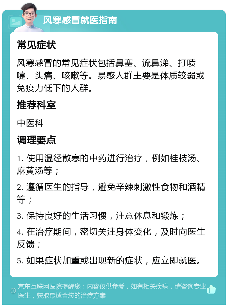 风寒感冒就医指南 常见症状 风寒感冒的常见症状包括鼻塞、流鼻涕、打喷嚏、头痛、咳嗽等。易感人群主要是体质较弱或免疫力低下的人群。 推荐科室 中医科 调理要点 1. 使用温经散寒的中药进行治疗，例如桂枝汤、麻黄汤等； 2. 遵循医生的指导，避免辛辣刺激性食物和酒精等； 3. 保持良好的生活习惯，注意休息和锻炼； 4. 在治疗期间，密切关注身体变化，及时向医生反馈； 5. 如果症状加重或出现新的症状，应立即就医。