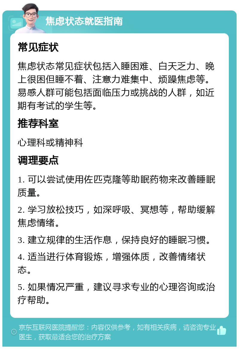 焦虑状态就医指南 常见症状 焦虑状态常见症状包括入睡困难、白天乏力、晚上很困但睡不着、注意力难集中、烦躁焦虑等。易感人群可能包括面临压力或挑战的人群，如近期有考试的学生等。 推荐科室 心理科或精神科 调理要点 1. 可以尝试使用佐匹克隆等助眠药物来改善睡眠质量。 2. 学习放松技巧，如深呼吸、冥想等，帮助缓解焦虑情绪。 3. 建立规律的生活作息，保持良好的睡眠习惯。 4. 适当进行体育锻炼，增强体质，改善情绪状态。 5. 如果情况严重，建议寻求专业的心理咨询或治疗帮助。