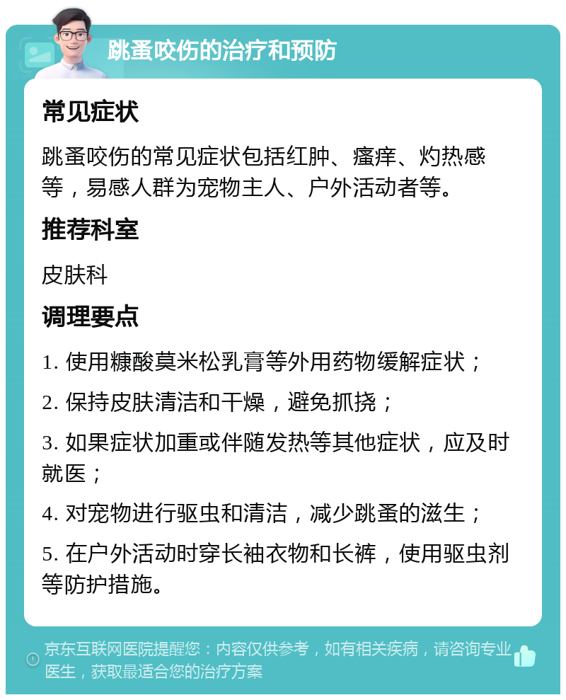 跳蚤咬伤的治疗和预防 常见症状 跳蚤咬伤的常见症状包括红肿、瘙痒、灼热感等，易感人群为宠物主人、户外活动者等。 推荐科室 皮肤科 调理要点 1. 使用糠酸莫米松乳膏等外用药物缓解症状； 2. 保持皮肤清洁和干燥，避免抓挠； 3. 如果症状加重或伴随发热等其他症状，应及时就医； 4. 对宠物进行驱虫和清洁，减少跳蚤的滋生； 5. 在户外活动时穿长袖衣物和长裤，使用驱虫剂等防护措施。