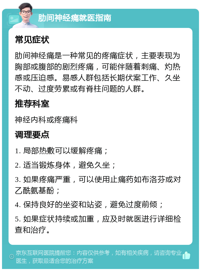 肋间神经痛就医指南 常见症状 肋间神经痛是一种常见的疼痛症状，主要表现为胸部或腹部的剧烈疼痛，可能伴随着刺痛、灼热感或压迫感。易感人群包括长期伏案工作、久坐不动、过度劳累或有脊柱问题的人群。 推荐科室 神经内科或疼痛科 调理要点 1. 局部热敷可以缓解疼痛； 2. 适当锻炼身体，避免久坐； 3. 如果疼痛严重，可以使用止痛药如布洛芬或对乙酰氨基酚； 4. 保持良好的坐姿和站姿，避免过度前倾； 5. 如果症状持续或加重，应及时就医进行详细检查和治疗。