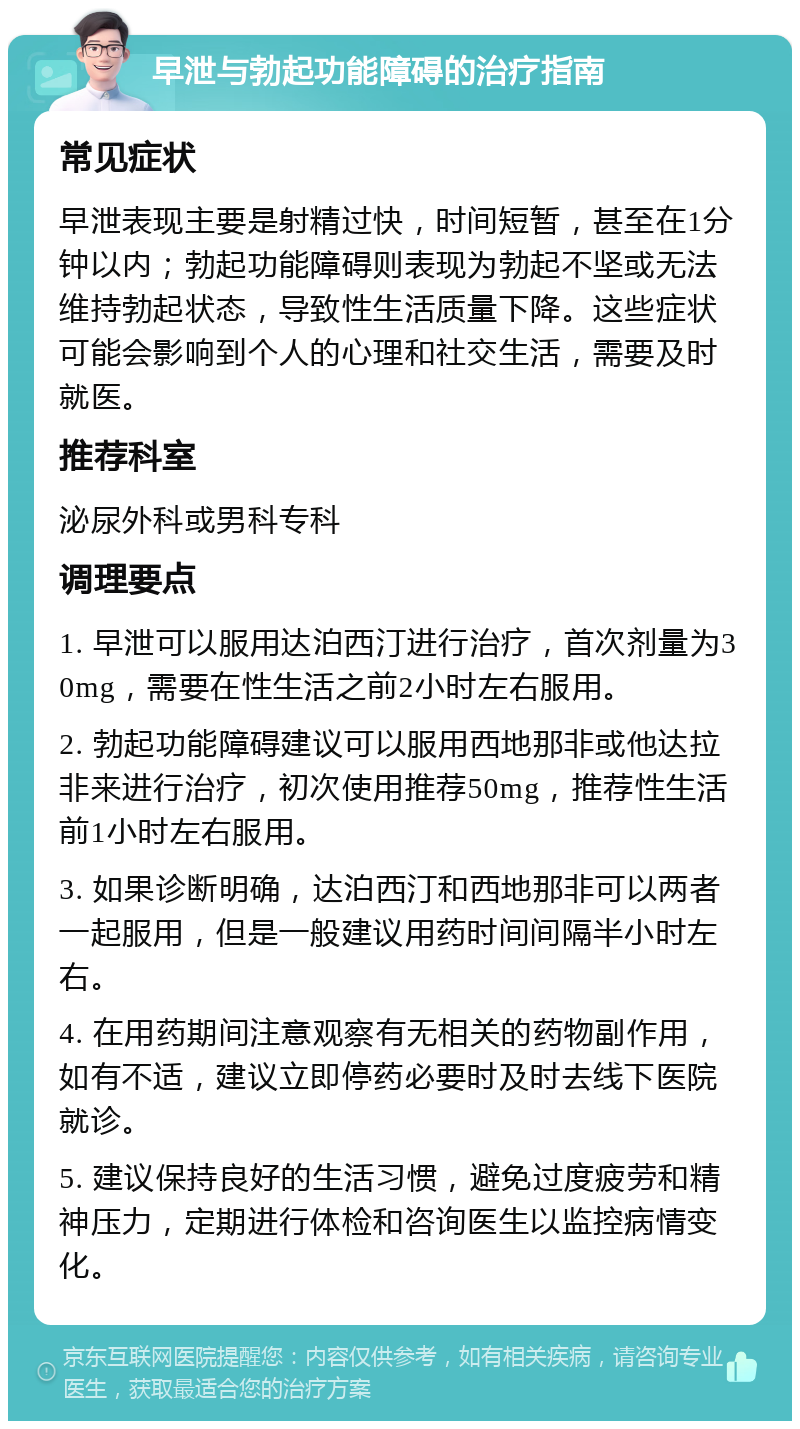 早泄与勃起功能障碍的治疗指南 常见症状 早泄表现主要是射精过快，时间短暂，甚至在1分钟以内；勃起功能障碍则表现为勃起不坚或无法维持勃起状态，导致性生活质量下降。这些症状可能会影响到个人的心理和社交生活，需要及时就医。 推荐科室 泌尿外科或男科专科 调理要点 1. 早泄可以服用达泊西汀进行治疗，首次剂量为30mg，需要在性生活之前2小时左右服用。 2. 勃起功能障碍建议可以服用西地那非或他达拉非来进行治疗，初次使用推荐50mg，推荐性生活前1小时左右服用。 3. 如果诊断明确，达泊西汀和西地那非可以两者一起服用，但是一般建议用药时间间隔半小时左右。 4. 在用药期间注意观察有无相关的药物副作用，如有不适，建议立即停药必要时及时去线下医院就诊。 5. 建议保持良好的生活习惯，避免过度疲劳和精神压力，定期进行体检和咨询医生以监控病情变化。