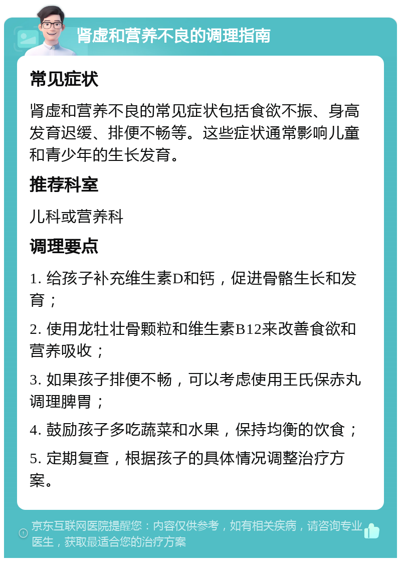 肾虚和营养不良的调理指南 常见症状 肾虚和营养不良的常见症状包括食欲不振、身高发育迟缓、排便不畅等。这些症状通常影响儿童和青少年的生长发育。 推荐科室 儿科或营养科 调理要点 1. 给孩子补充维生素D和钙，促进骨骼生长和发育； 2. 使用龙牡壮骨颗粒和维生素B12来改善食欲和营养吸收； 3. 如果孩子排便不畅，可以考虑使用王氏保赤丸调理脾胃； 4. 鼓励孩子多吃蔬菜和水果，保持均衡的饮食； 5. 定期复查，根据孩子的具体情况调整治疗方案。