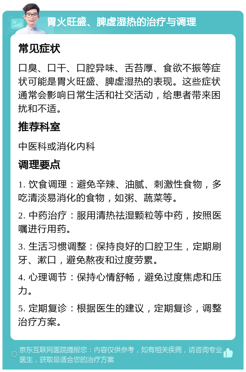 胃火旺盛、脾虚湿热的治疗与调理 常见症状 口臭、口干、口腔异味、舌苔厚、食欲不振等症状可能是胃火旺盛、脾虚湿热的表现。这些症状通常会影响日常生活和社交活动，给患者带来困扰和不适。 推荐科室 中医科或消化内科 调理要点 1. 饮食调理：避免辛辣、油腻、刺激性食物，多吃清淡易消化的食物，如粥、蔬菜等。 2. 中药治疗：服用清热祛湿颗粒等中药，按照医嘱进行用药。 3. 生活习惯调整：保持良好的口腔卫生，定期刷牙、漱口，避免熬夜和过度劳累。 4. 心理调节：保持心情舒畅，避免过度焦虑和压力。 5. 定期复诊：根据医生的建议，定期复诊，调整治疗方案。