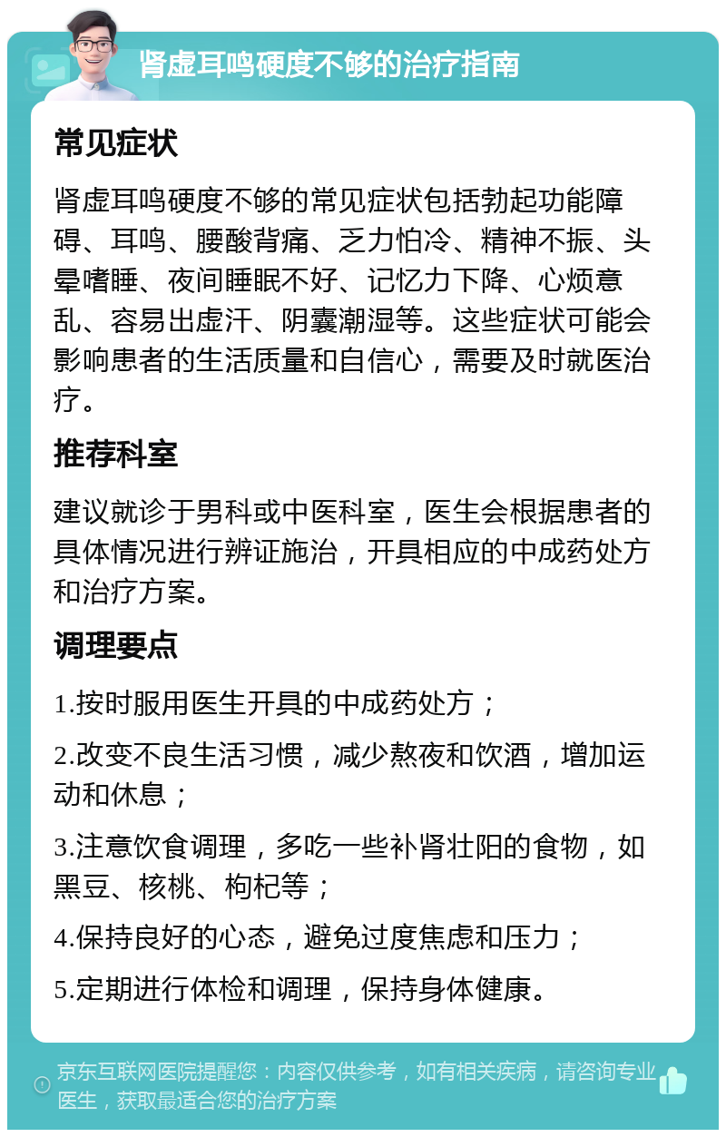 肾虚耳鸣硬度不够的治疗指南 常见症状 肾虚耳鸣硬度不够的常见症状包括勃起功能障碍、耳鸣、腰酸背痛、乏力怕冷、精神不振、头晕嗜睡、夜间睡眠不好、记忆力下降、心烦意乱、容易出虚汗、阴囊潮湿等。这些症状可能会影响患者的生活质量和自信心，需要及时就医治疗。 推荐科室 建议就诊于男科或中医科室，医生会根据患者的具体情况进行辨证施治，开具相应的中成药处方和治疗方案。 调理要点 1.按时服用医生开具的中成药处方； 2.改变不良生活习惯，减少熬夜和饮酒，增加运动和休息； 3.注意饮食调理，多吃一些补肾壮阳的食物，如黑豆、核桃、枸杞等； 4.保持良好的心态，避免过度焦虑和压力； 5.定期进行体检和调理，保持身体健康。