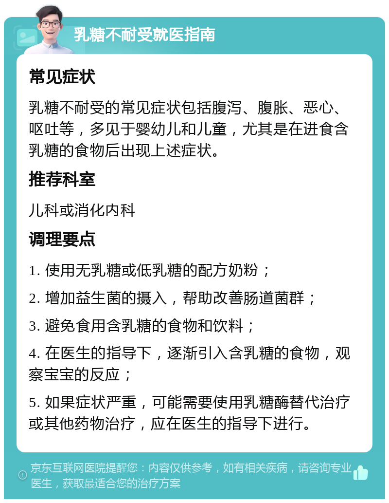 乳糖不耐受就医指南 常见症状 乳糖不耐受的常见症状包括腹泻、腹胀、恶心、呕吐等，多见于婴幼儿和儿童，尤其是在进食含乳糖的食物后出现上述症状。 推荐科室 儿科或消化内科 调理要点 1. 使用无乳糖或低乳糖的配方奶粉； 2. 增加益生菌的摄入，帮助改善肠道菌群； 3. 避免食用含乳糖的食物和饮料； 4. 在医生的指导下，逐渐引入含乳糖的食物，观察宝宝的反应； 5. 如果症状严重，可能需要使用乳糖酶替代治疗或其他药物治疗，应在医生的指导下进行。