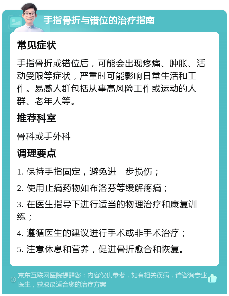 手指骨折与错位的治疗指南 常见症状 手指骨折或错位后，可能会出现疼痛、肿胀、活动受限等症状，严重时可能影响日常生活和工作。易感人群包括从事高风险工作或运动的人群、老年人等。 推荐科室 骨科或手外科 调理要点 1. 保持手指固定，避免进一步损伤； 2. 使用止痛药物如布洛芬等缓解疼痛； 3. 在医生指导下进行适当的物理治疗和康复训练； 4. 遵循医生的建议进行手术或非手术治疗； 5. 注意休息和营养，促进骨折愈合和恢复。