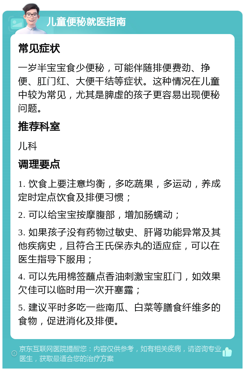 儿童便秘就医指南 常见症状 一岁半宝宝食少便秘，可能伴随排便费劲、挣便、肛门红、大便干结等症状。这种情况在儿童中较为常见，尤其是脾虚的孩子更容易出现便秘问题。 推荐科室 儿科 调理要点 1. 饮食上要注意均衡，多吃蔬果，多运动，养成定时定点饮食及排便习惯； 2. 可以给宝宝按摩腹部，增加肠蠕动； 3. 如果孩子没有药物过敏史、肝肾功能异常及其他疾病史，且符合王氏保赤丸的适应症，可以在医生指导下服用； 4. 可以先用棉签蘸点香油刺激宝宝肛门，如效果欠佳可以临时用一次开塞露； 5. 建议平时多吃一些南瓜、白菜等膳食纤维多的食物，促进消化及排便。