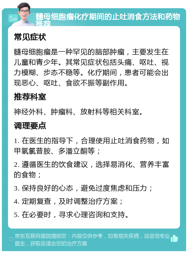 髓母细胞瘤化疗期间的止吐消食方法和药物推荐 常见症状 髓母细胞瘤是一种罕见的脑部肿瘤，主要发生在儿童和青少年。其常见症状包括头痛、呕吐、视力模糊、步态不稳等。化疗期间，患者可能会出现恶心、呕吐、食欲不振等副作用。 推荐科室 神经外科、肿瘤科、放射科等相关科室。 调理要点 1. 在医生的指导下，合理使用止吐消食药物，如甲氧氯普胺、多潘立酮等； 2. 遵循医生的饮食建议，选择易消化、营养丰富的食物； 3. 保持良好的心态，避免过度焦虑和压力； 4. 定期复查，及时调整治疗方案； 5. 在必要时，寻求心理咨询和支持。