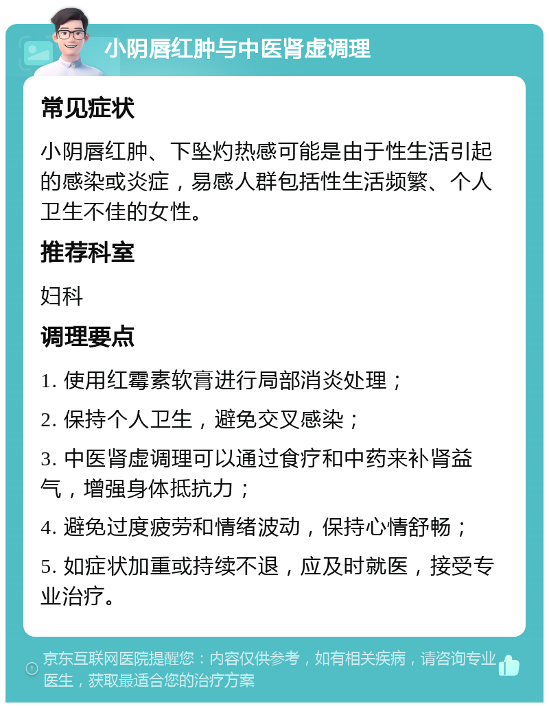 小阴唇红肿与中医肾虚调理 常见症状 小阴唇红肿、下坠灼热感可能是由于性生活引起的感染或炎症，易感人群包括性生活频繁、个人卫生不佳的女性。 推荐科室 妇科 调理要点 1. 使用红霉素软膏进行局部消炎处理； 2. 保持个人卫生，避免交叉感染； 3. 中医肾虚调理可以通过食疗和中药来补肾益气，增强身体抵抗力； 4. 避免过度疲劳和情绪波动，保持心情舒畅； 5. 如症状加重或持续不退，应及时就医，接受专业治疗。