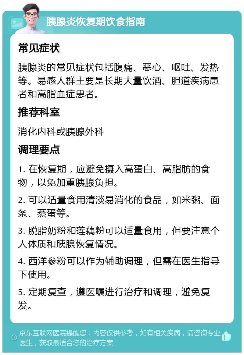 胰腺炎恢复期饮食指南 常见症状 胰腺炎的常见症状包括腹痛、恶心、呕吐、发热等。易感人群主要是长期大量饮酒、胆道疾病患者和高脂血症患者。 推荐科室 消化内科或胰腺外科 调理要点 1. 在恢复期，应避免摄入高蛋白、高脂肪的食物，以免加重胰腺负担。 2. 可以适量食用清淡易消化的食品，如米粥、面条、蒸蛋等。 3. 脱脂奶粉和莲藕粉可以适量食用，但要注意个人体质和胰腺恢复情况。 4. 西洋参粉可以作为辅助调理，但需在医生指导下使用。 5. 定期复查，遵医嘱进行治疗和调理，避免复发。