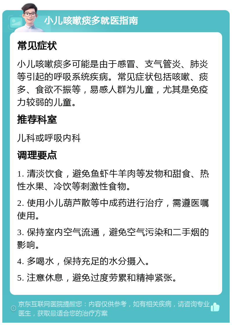 小儿咳嗽痰多就医指南 常见症状 小儿咳嗽痰多可能是由于感冒、支气管炎、肺炎等引起的呼吸系统疾病。常见症状包括咳嗽、痰多、食欲不振等，易感人群为儿童，尤其是免疫力较弱的儿童。 推荐科室 儿科或呼吸内科 调理要点 1. 清淡饮食，避免鱼虾牛羊肉等发物和甜食、热性水果、冷饮等刺激性食物。 2. 使用小儿葫芦散等中成药进行治疗，需遵医嘱使用。 3. 保持室内空气流通，避免空气污染和二手烟的影响。 4. 多喝水，保持充足的水分摄入。 5. 注意休息，避免过度劳累和精神紧张。